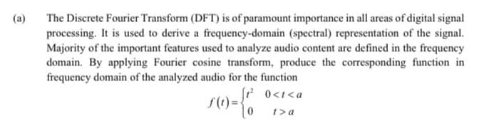 The Discrete Fourier Transform (DFT) is of paramount importance in all areas of digital signal
processing. It is used to derive a frequency-domain (spectral) representation of the signal.
Majority of the important features used to analyze audio content are defined in the frequency
domain. By applying Fourier cosine transform, produce the corresponding function in
frequency domain of the analyzed audio for the function
(a)
r 0<t<a
t>a
