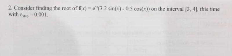 2. Consider finding the root of f(x) = e"(3.2 sin(x) - 0.5 cos(x)) on the interval [3, 4], this time
with Estep =0.001.
%3D
