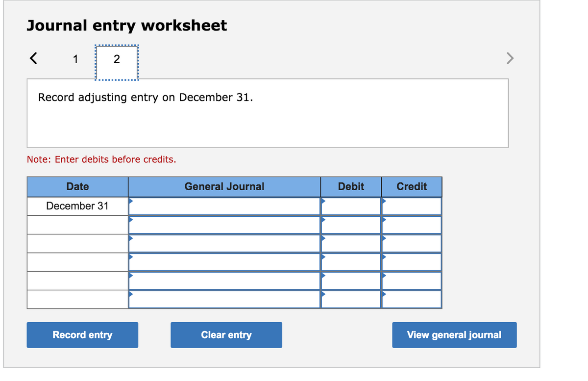 Journal entry worksheet
1
2
Record adjusting entry on December 31.
Note: Enter debits before credits.
Date
General Journal
Debit
Credit
December 31
Record entry
Clear entry
View general journal
