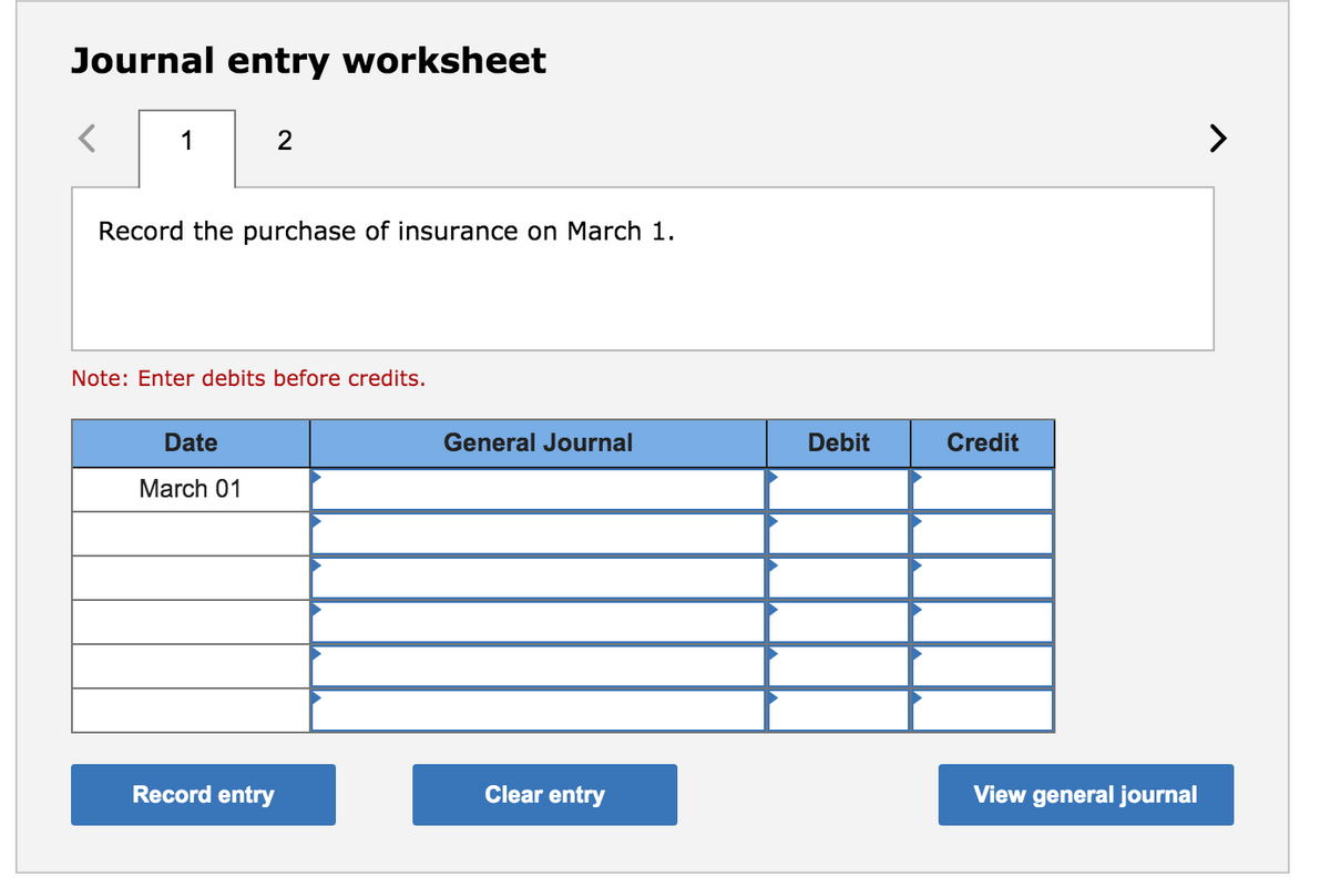 Journal entry worksheet
1
2
>
Record the purchase of insurance on March 1.
Note: Enter debits before credits.
Date
General Journal
Debit
Credit
March 01
Record entry
Clear entry
View general journal
