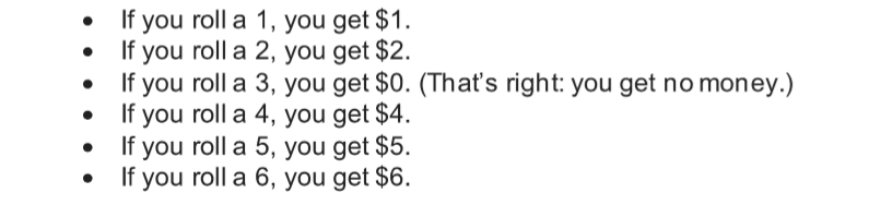 If you roll a 1, you get $1.
If you roll a 2, you get $2.
If you roll a 3, you get $0. (That's right: you get no money.)
If you roll a 4, you get $4.
If you roll a 5, you get $5.
If you roll a 6, you get $6.
