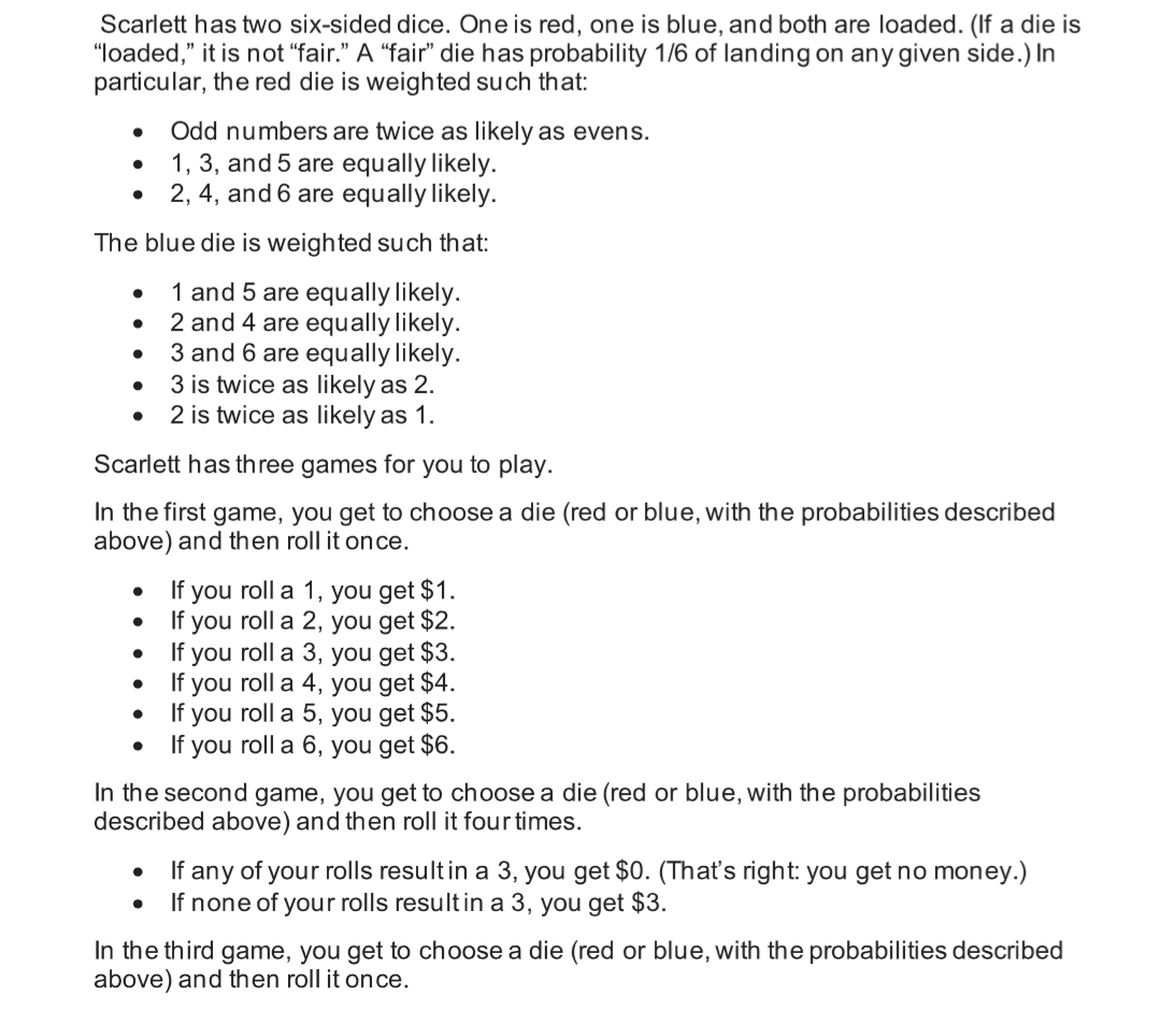 Scarlett has two six-sided dice. One is red, one is blue, and both are loaded. (If a die is
"loaded," it is not "fair." A "fair" die has probability 1/6 of landing on any given side.) In
particular, the red die is weighted such that:
Odd numbers are twice as likely as evens.
1, 3, and 5 are equally likely.
2, 4, and 6 are equally likely.
The blue die is weighted such that:
1 and 5 are equally likely.
2 and 4 are equally likely.
3 and 6 are equally likely.
3 is twice as likely as 2.
2 is twice as likely as 1.
Scarlett has three games for you to play.
In the first game, you get to choose a die (red or blue, with the probabilities described
above) and then roll it once.
If you roll a 1, you get $1.
If you roll a 2, you get $2.
• If you roll a 3, you get $3.
If you roll a 4, you get $4.
If you roll a 5, you get $5.
• If you roll a 6, you get $6.
In the second game, you get to choose a die (red or blue, with the probabilities
described above) and then roll it four times.
If any of your rolls resultin a 3, you get $0. (That's right: you get no money.)
If none of your rolls resultin a 3, you get $3.
In the third game, you get to choose a die (red or blue, with the probabilities described
above) and then roll it once.
