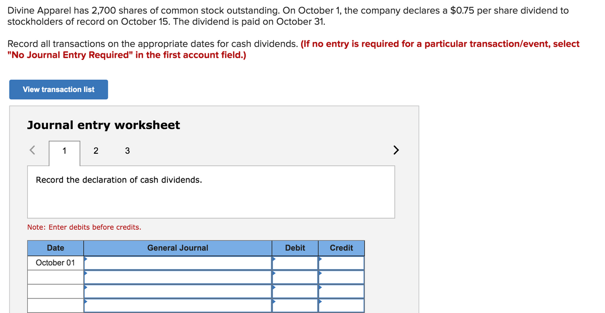 Divine Apparel has 2,700 shares of common stock outstanding. On October 1, the company declares a $0.75 per share dividend to
stockholders of record on October 15. The dividend is paid on October 31.
Record all transactions on the appropriate dates for cash dividends. (If no entry is required for a particular transaction/event, select
"No Journal Entry Required" in the first account field.)
View transaction list
Journal entry worksheet
1
2
3
>
Record the declaration of cash dividends.
Note: Enter debits before credits.
Date
General Journal
Debit
Credit
October 01
