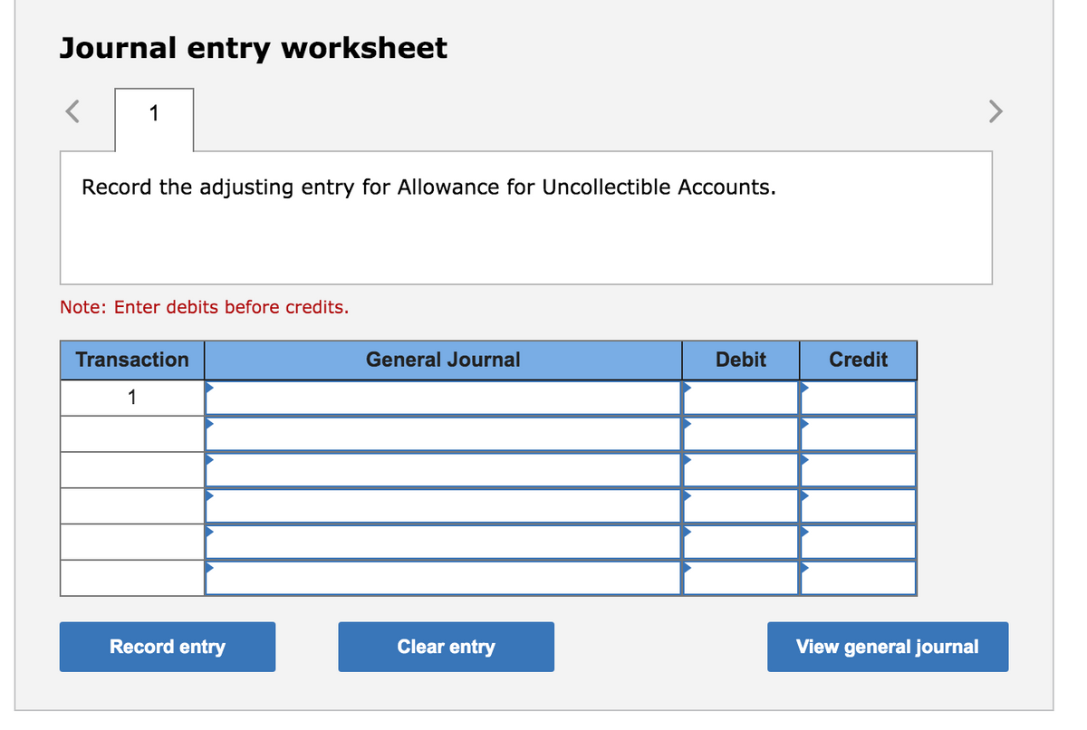 Journal entry worksheet
1
Record the adjusting entry for Allowance for Uncollectible Accounts.
Note: Enter debits before credits.
Transaction
General Journal
Debit
Credit
1
Record entry
Clear entry
View general journal
