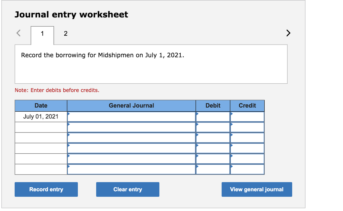 Journal entry worksheet
1
Record the borrowing for Midshipmen on July 1, 2021.
Note: Enter debits before credits.
Date
General Journal
Debit
Credit
July 01, 2021
Record entry
Clear entry
View general journal
