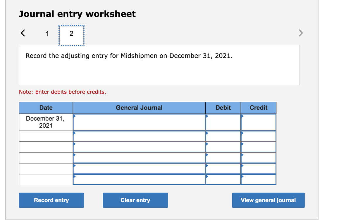 Journal entry worksheet
1
2
>
Record the adjusting entry for Midshipmen on December 31, 2021.
Note: Enter debits before credits.
Date
General Journal
Debit
Credit
December 31,
2021
Record entry
Clear entry
View general journal
