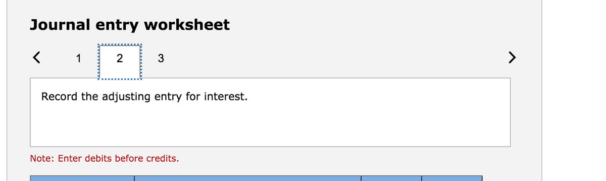 Journal entry worksheet
3
>
Record the adjusting entry for interest.
Note: Enter debits before credits.
