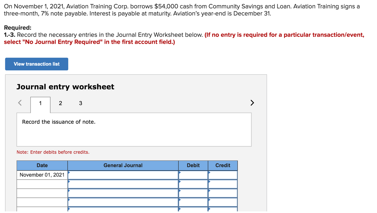 On November 1, 2021, Aviation Training Corp. borrows $54,000 cash from Community Savings and Loan. Aviation Training signs a
three-month, 7% note payable. Interest is payable at maturity. Aviation's year-end is December 31.
Required:
1.-3. Record the necessary entries in the Journal Entry Worksheet below. (If no entry is required for a particular transaction/event,
select "No Journal Entry Required" in the first account field.)
View transaction list
Journal entry worksheet
1
2
3
>
Record the issuance of note.
Note: Enter debits before credits.
Date
General Journal
Debit
Credit
November 01, 2021
