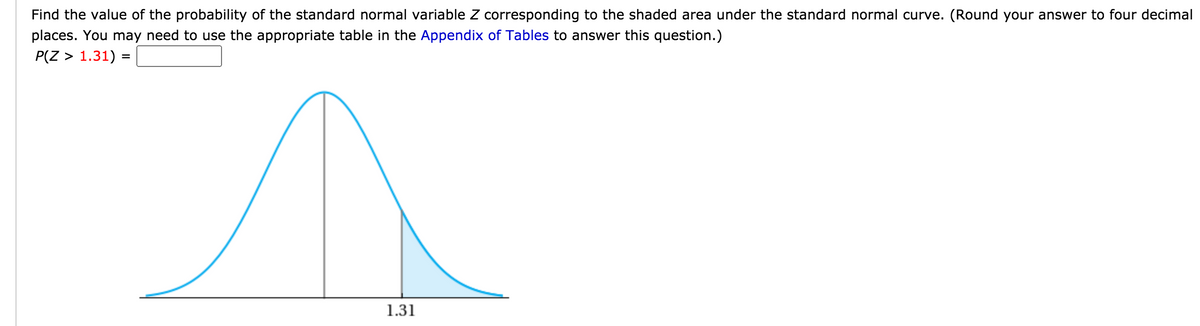 Find the value of the probability of the standard normal variable Z corresponding to the shaded area under the standard normal curve. (Round your answer to four decimal
places. You may need to use the appropriate table in the Appendix of Tables to answer this question.)
P(Z > 1.31) =
1.31
