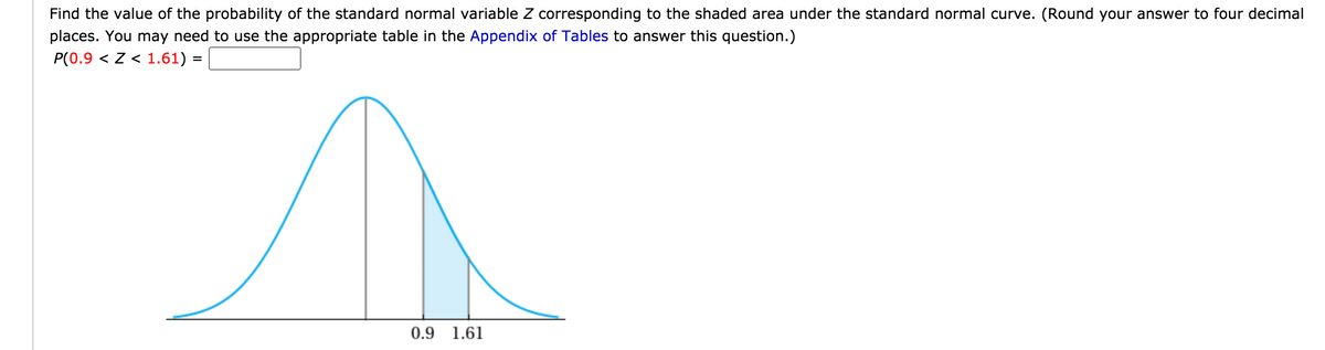 Find the value of the probability of the standard normal variable Z corresponding to the shaded area under the standard normal curve. (Round your answer to four decimal
places. You may need to use the appropriate table in the Appendix of Tables to answer this question.)
P(0.9 < z < 1.61) =
0.9 1.61
