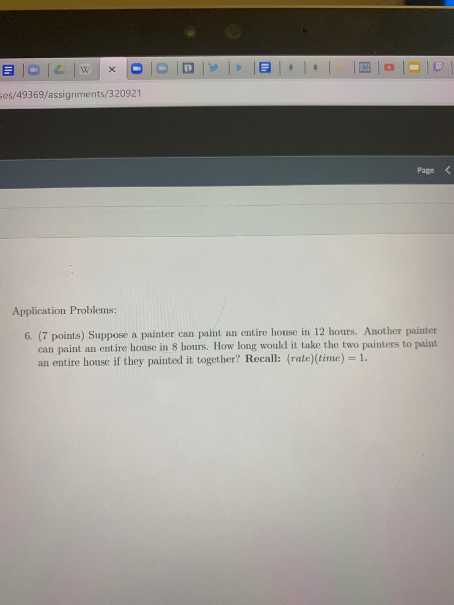 ses/49369/assignments/320921
Page <
Application Problems:
6. (7 points) Suppose a painter can paint an entire house in 12 hours. Another painter
can paint an entire house in 8 hours. How long would it take the two painters to paint
an entire house if they painted it together? Recall: (rate)(time) = 1.
国
Il
