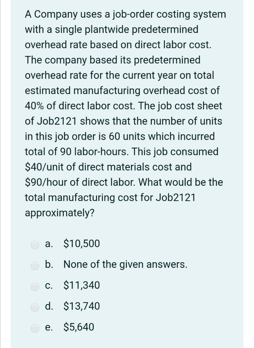 A Company uses a job-order costing system
with a single plantwide predetermined
overhead rate based on direct labor cost.
The company based its predetermined
overhead rate for the current year on total
estimated manufacturing overhead cost of
40% of direct labor cost. The job cost sheet
of Job2121 shows that the number of units
in this job order is 60 units which incurred
total of 90 labor-hours. This job consumed
$40/unit of direct materials cost and
$90/hour of direct labor. What would be the
total manufacturing cost for Job2121
approximately?
a. $10,500
b. None of the given answers.
c. $11,340
d. $13,740
e. $5,640
