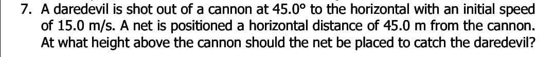 7. A daredevil is shot out of a cannon at 45.0° to the horizontal with an initial speed
of 15.0 m/s. A net is positioned a horizontal distance of 45.0 m from the cannon.
At what height above the cannon should the net be placed to catch the daredevil?
