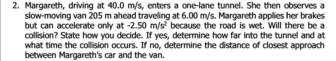 2. Margareth, driving at 40.0 m/s, enters a one-lane tunnel. She then observes a
slow-moving van 205 m ahead traveling at 6.00 m/s. Margareth applies her brakes
but can accelerate only at -2.50 m/s? because the road is wet. Will there be a
collision? State how you decide. If yes, determine how far into the tunnel and at
what time the collision occurs. If no, determine the distance of closest approach
between Margareth's car and the van.
