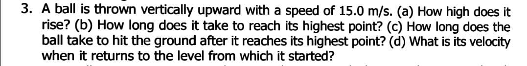 3. A ball is thrown vertically upward with a speed of 15.0 m/s. (a) How high does it
rise? (b) How long does it take to reach its highest point? (c) How long does the
ball take to hit the ground after it reaches its highest point? (d) What is its velocity
when it returns to the level from which it started?
