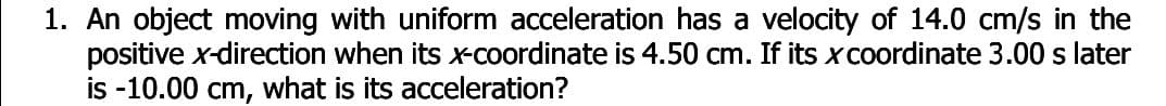 1. An object moving with uniform acceleration has a velocity of 14.0 cm/s in the
positive x-direction when its x-coordinate is 4.50 cm. If its xcoordinate 3.00 s later
is -10.00 cm, what is its acceleration?
