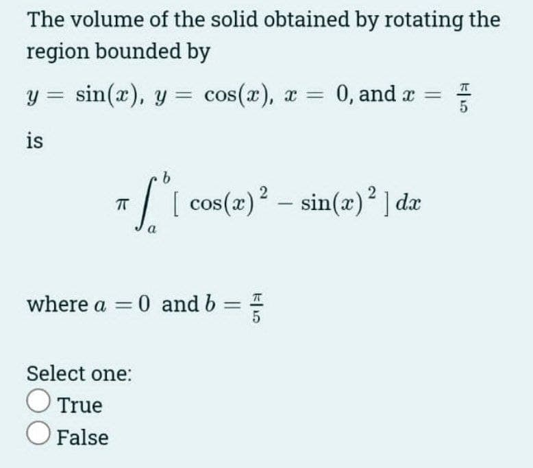 The volume of the solid obtained by rotating the
region bounded by
y = sin(x), y = cos(x), x = 0, and x =
is
b
[[ cos (2) ²
[ cos(x)2 = sin(x)2 ]dx
a
7 -
ㅠ
where a = 0 and b
Select one:
O True
O False
5
5
5