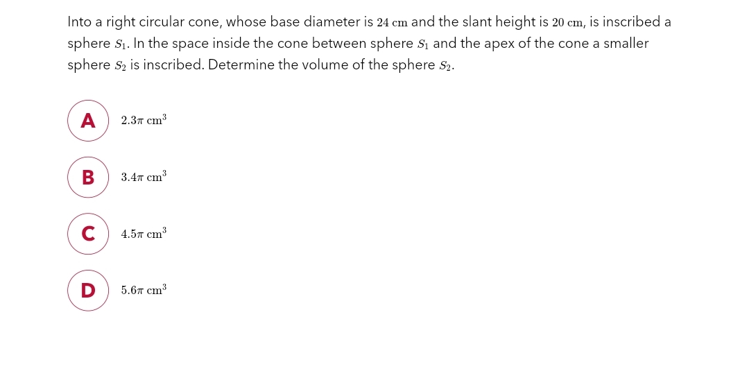 Into a right circular cone, whose base diameter is 24 cm and the slant height is 20 cm, is inscribed a
sphere S₁. In the space inside the cone between sphere S₁ and the apex of the cone a smaller
sphere S2 is inscribed. Determine the volume of the sphere S2.
A
B
2.37 cm³
3.47 cm³
4.57 cm³
5.67 cm³