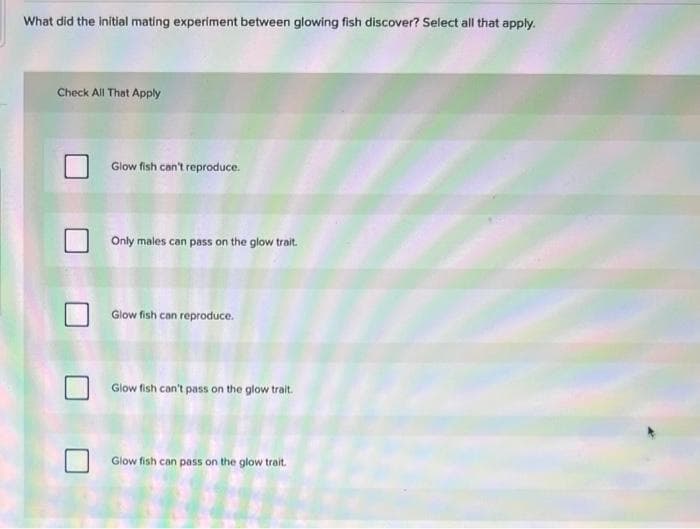 What did the initial mating experiment between glowing fish discover? Select all that apply.
Check All That Apply
Glow fish can't reproduce.
Only males can pass on the glow trait.
Glow fish can reproduce.
Glow fish can't pass on the glow trait.
Glow fish can pass on the glow trait.