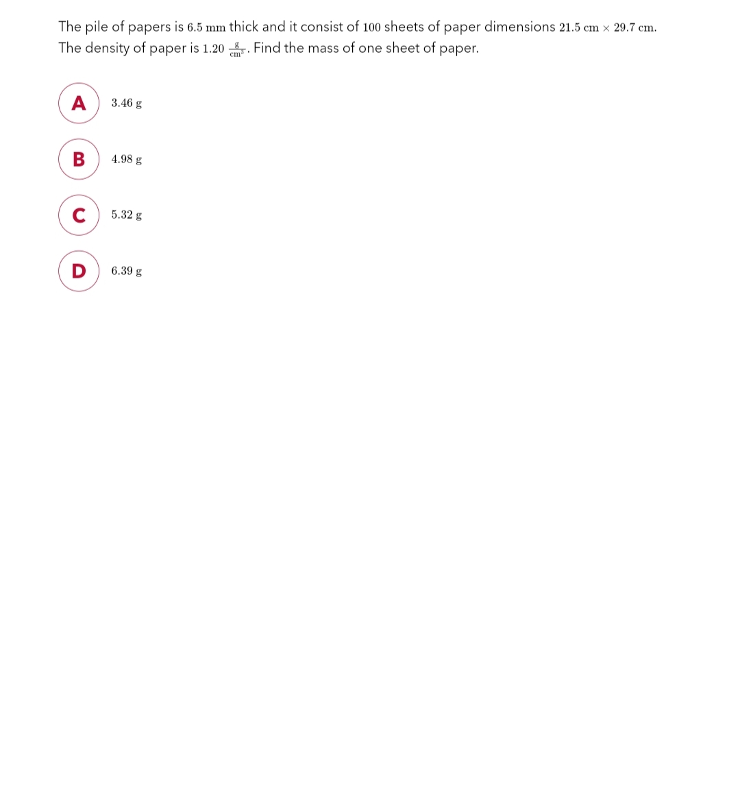 The pile of papers is 6.5 mm thick and it consist of 100 sheets of paper dimensions 21.5 cm x 29.7 cm.
The density of paper is 1.20. Find the mass of one sheet of paper.
A
B
D
3.46 g
4.98 g
5.32 g
6.39 g