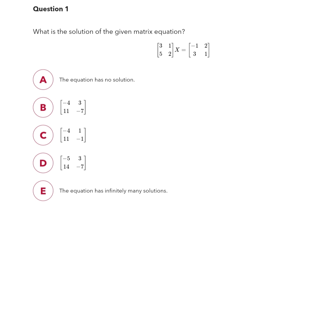 Question 1
What is the solution of the given matrix equation?
€1²
A The equation has no solution.
B
C
D
E
14
371
1
3
The equation has infinitely many solutions.
X =
-1
3