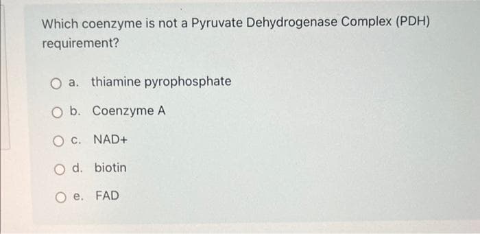 Which coenzyme is not a Pyruvate Dehydrogenase Complex (PDH)
requirement?
O a. thiamine pyrophosphate
O b. Coenzyme A
O C. NAD+
O d. biotin
Oe. FAD