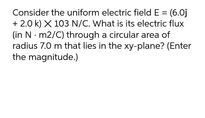 Consider the uniform electric field E = (6.0j
+ 2.0 k) X 103 N/C. What is its electric flux
(in N m2/C) through a circular area of
radius 7.0 m that lies in the xy-plane? (Enter
the magnitude.)
