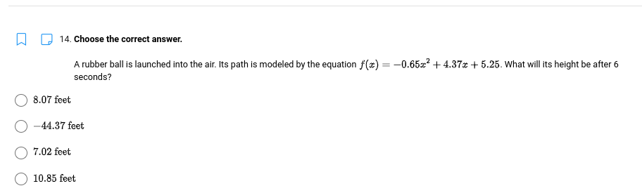 14. Choose the correct answer.
A rubber ball is launched into the air. Its path is modeled by the equation f(x) = -0.65² +4.37x+5.25. What will its height be after 6
seconds?
8.07 feet
-44.37 feet
7.02 feet
10.85 feet