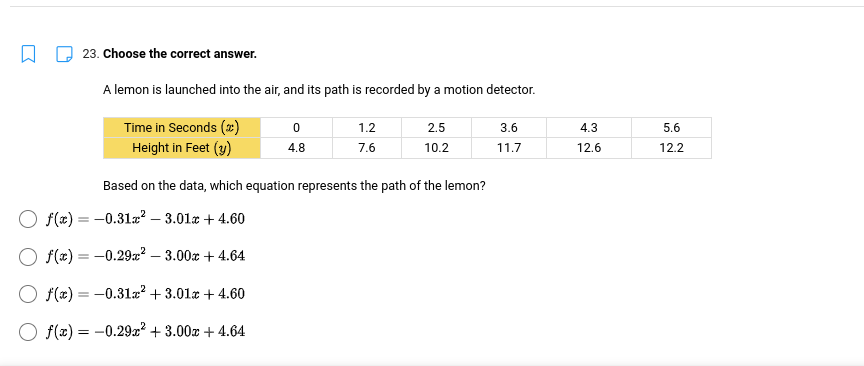 23. Choose the correct answer.
A lemon is launched into the air, and its path is recorded by a motion detector.
0
1.2
2.5
3.6
Time in Seconds (*)
Height in Feet (y)
4.8
7.6
10.2
11.7
Based on the data, which equation represents the path of the lemon?
Of(x) = -0.31x² -3.01 +4.60
O f(x) = -0.29x² - 3.00x + 4.64
f(x) = -0.31x² +3.01 +4.60
O f(x) = -0.29x² +3.00 +4.64
4.3
12.6
5.6
12.2
№