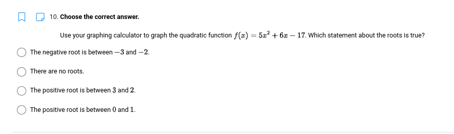 10. Choose the correct answer.
Use your graphing calculator to graph the quadratic function f(x) =
The negative root is between -3 and -2.
There are no roots.
The positive root is between 3 and 2.
The positive root is between 0 and 1.
= 5x² + 6x-17. Which statement about the roots is true?