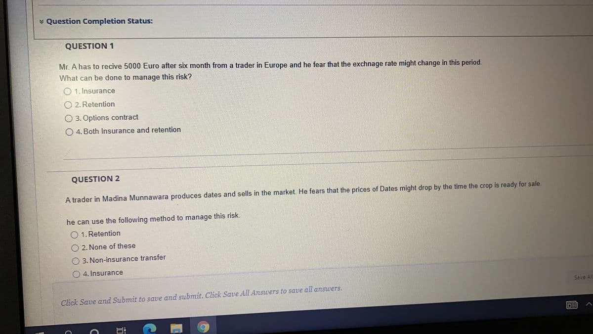 v Question Completion Status:
QUESTION 1
Mr. A has to recive 5000 Euro after six month from a trader in Europe and he fear that the exchnage rate might change in this period.
What can be done to manage this risk?
O 1. Insurance
O 2. Retention
O 3. Options contract
O 4. Both Insurance and retention
QUESTION 2
A trader in Madina Munnawara produces dates and sells in the market. He fears that the prices of Dates might drop by the time the crop is ready for sale.
he can use the following method to manage this risk.
1. Retention
2. None of these
3. Non-insurance transfer
O 4. Insurance
Save Al
Click Save and Submit to save and submit. Click Save All Answers to save all answers.
DE
