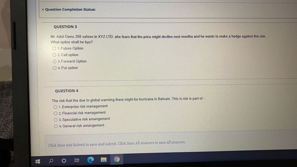 ¥ Question Completion Status:
QUESTION 3
Mr. Adel Owns 200 sahres in XYZ LTD. ahe fears that the price might decline next montha and he wants to make a hedge against this risk.
What option shall he byu?
O 1. Future Option
O 2. Call option
3. Forward Option
4. Put option
QUESTION 4
The risk that the due to global warming there might be hurricane in Bahrain. This is risk is part of -
O 1. Enterprise risk management
2. Financial risk management
3. Speculative risk amangement
4. General risk amangement
Click Save and Submit to save and submit. Click Save All Answers to save all answers.
