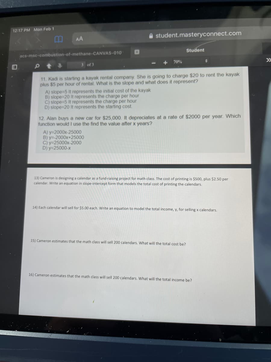 12:17 PM Mon Feb 1
A student.masteryconnect.com
AA
Student
acs-msc-combustion-of-methane-CANVAS-010
>>
70%
3 of 3
11. Kadi is starting a kayak rental company. She is going to charge $20 to rent the kayak
plus $5 per hour of rental. What is the slope and what does it represent?
A) slope=5 It represents the initial cost of the kayak
B) slope=20 It represents the charge per hour
C) slope=5 It represents the charge per hour
D) slope=20 It represents the starting cost.
12. Alan buys a new car for $25,000. It depreciates at a rate of $2000 per year. Which
function would I use the find the value after x years?
A) y=2000x-25000
B) y=-2000x+25000
C) y=25000x-2000
D) y=25000-x
13) Cameron is designing a calendar as a fund-raising project for math class. The cost of printing is $500, plus $2.50 per
calendar. Write an equation in slope-intercept form that models the total cost of printing the calendars.
14) Each calendar will sell for $5.00 each. Write an equation to model the total income, y, for selling x calendars.
15) Cameron estimates that the math class will sell 200 calendars. What will the total cost be?
16) Cameron estimates that the math class will sell 200 calendars. What will the total income be?
