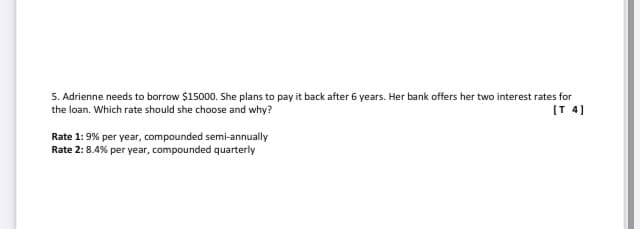 5. Adrienne needs to borrow $15000. She plans to pay it back after 6 years. Her bank offers her two interest rates for
the loan. Which rate should she choose and why?
(T 4]
Rate 1: 9% per year, compounded semi-annually
Rate 2: 8.4% per year, compounded quarterly
