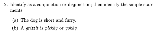 2. Identify as a conjunction or disjunction; then identify the simple state-
ments
(a) The dog is short and furry.
(b) A grizzit is plekky or yokky.
