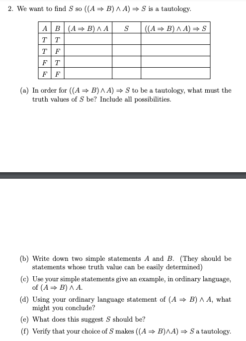 2. We want to find S so ((A = B)A A) = S is a tautology.
AB(A= B) ^ A
TT
TF
FT
FF
S
((A= B) A A) =→ S
(a) In order for ((A= B) ^ A) = S to be a tautology, what must the
truth values of S be? Include all possibilities.
(b) Write down two simple statements A and B. (They should be
statements whose truth value can be easily determined)
(c) Use your simple statements give an example, in ordinary language,
of (A = B) A A.
(d) Using your ordinary language statement of (A = B) A A, what
might you conclude?
(e) What does this suggest S should be?
(f) Verify that your choice of S makes ((A = B)AA) → Sa tautology.
