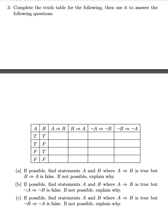 3. Complete the truth table for the following, then use it to answer the
following questions.
A BA= B | B= A¬A=¬B|¬B=¬A
TT
T F
FT
F F
3 is true but
(a) If possible, find statements A and B where A =
B= A is false. If not possible, explain why.
(b) If possible, find statements A and B where A = B is true but
¬A = ¬B is false. If not possible, explain why.
(c) If possible, find statements A and B where A = B is true but
-B = ¬A is false. If not possible, explain why.
