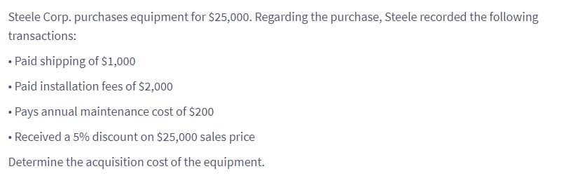 Steele Corp. purchases equipment for $25,000. Regarding the purchase, Steele recorded the following
transactions:
• Paid shipping of $1,000
• Paid installation fees of $2,000
• Pays annual maintenance cost of $200
• Received a 5% discount on $25,000 sales price
Determine the acquisition cost of the equipment.