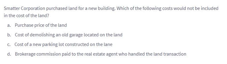 Smatter Corporation purchased land for a new building. Which of the following costs would not be included
in the cost of the land?
a. Purchase price of the land
b. Cost of demolishing an old garage located on the land
c. Cost of a new parking lot constructed on the lane
d. Brokerage commission paid to the real estate agent who handled the land transaction