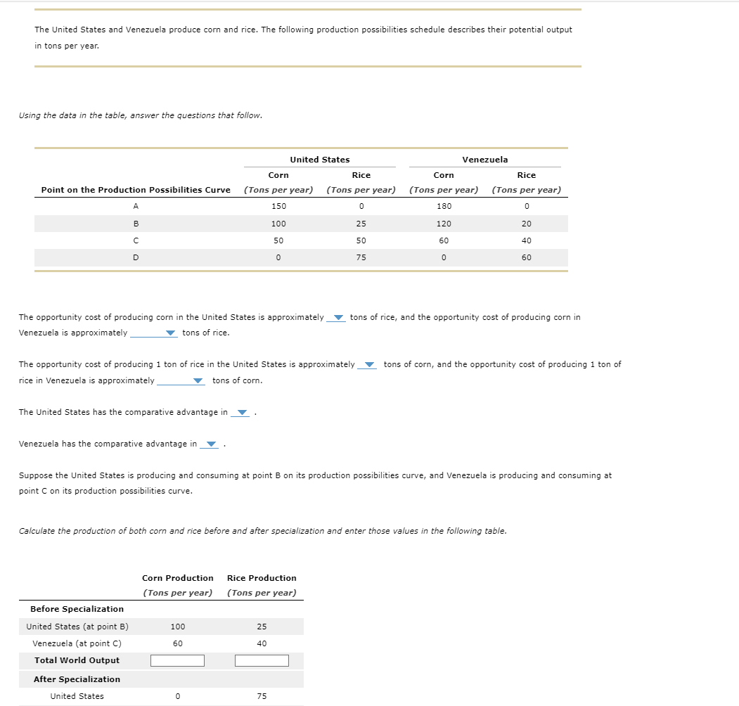 The United States and Venezuela produce corn and rice. The following production possibilities schedule describes their potential output
in tons per year.
Using the data in the table, answer the questions that follow.
Point on the Production Possibilities Curve
A
B
C
D
United States
Corn
Rice
Venezuela
Corn
Rice
(Tons per year) (Tons per year) (Tons per year) (Tons per year)
150
0
180
0
100
25
120
20
50
50
60
40
0
75
0
60
The opportunity cost of producing corn in the United States is approximately
Venezuela is approximately
tons of rice.
tons of rice, and the opportunity cost of producing corn in
The opportunity cost of producing 1 ton of rice in the United States is approximately
rice in Venezuela is approximately
tons of corn.
tons of corn, and the opportunity cost of producing 1 ton of
The United States has the comparative advantage in
Venezuela has the comparative advantage in
Suppose the United States is producing and consuming at point B on its production possibilities curve, and Venezuela is producing and consuming at
point C on its production possibilities curve.
Calculate the production of both corn and rice before and after specialization and enter those values in the following table.
Corn Production
Rice Production
(Tons per year) (Tons per year)
Before Specialization
United States (at point B)
100
25
Venezuela (at point C)
60
40
Total World Output
After Specialization
United States
0
75