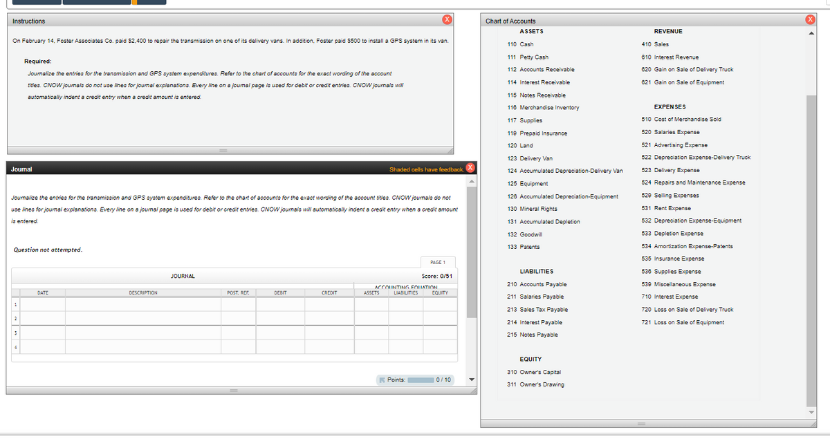 Instructions
On February 14, Foster Associates Co. paid $2,400 to repair the transmission on one of its delivery vans. In addition, Foster paid $500 to install a GPS system in its van.
Required:
Journalize the entries for the transmission and GPS system expenditures. Refer to the chart of accounts for the exact wording of the account
titles. CNOW journals do not use lines for journal explanations. Every line on a journal page is used for debit or credit entries. CNOW journals will
automatically indent a credit entry when a credit amount is entered.
Journal
Chart of Accounts
ASSETS
110 Cash
111 Petty Cash
112 Accounts Receivable
114 Interest Receivable
115 Notes Receivable
116 Merchandise Inventory
117 Supplies
119 Prepaid Insurance
120 Land
123 Delivery Van
Shaded cells have feedback.
Journalize the entries for the transmission and GPS system expenditures. Refer to the chart of accounts for the exact wording of the account titles. CNOW journals do not
use lines for journal explanations. Every line on a journal page is used for debit or credit entries. CNOW journals will automatically indent a credit entry when a credit amount
is entered.
Question not attempted.
1
DESCRIPTION
JOURNAL
124 Accumulated Depreciation-Delivery Van
125 Equipment
126 Accumulated Depreciation-Equipment
130 Mineral Rights
131 Accumulated Depletion
132 Goodwill
133 Patents
PAGE 1
LIABILITIES
Score: 0/51
ACCOUNTING FOLIATION
POST. REF.
DEBIT
CREDIT
ASSETS
LIABILITIES
EQUITY
210 Accounts Payable
211 Salaries Payable
213 Sales Tax Payable
214 Interest Payable
REVENUE
410 Sales
610 Interest Revenue
620 Gain on Sale of Delivery Truck
621 Gain on Sale of Equipment
EXPENSES
510 Cost of Merchandise Sold
520 Salaries Expense
521 Advertising Expense
522 Depreciation Expense-Delivery Truck
523 Delivery Expense
524 Repairs and Maintenance Expense
529 Selling Expenses
531 Rent Expense
532 Depreciation Expense-Equipment
533 Depletion Expense
534 Amortization Expense-Patents
535 Insurance Expense
536 Supplies Expense
539 Miscellaneous Expense
710 Interest Expense
720 Loss on Sale of Delivery Truck
721 Loss on Sale of Equipment
3
4
215 Notes Payable
EQUITY
310 Owner's Capital
Points:
0/10
311 Owner's Drawing