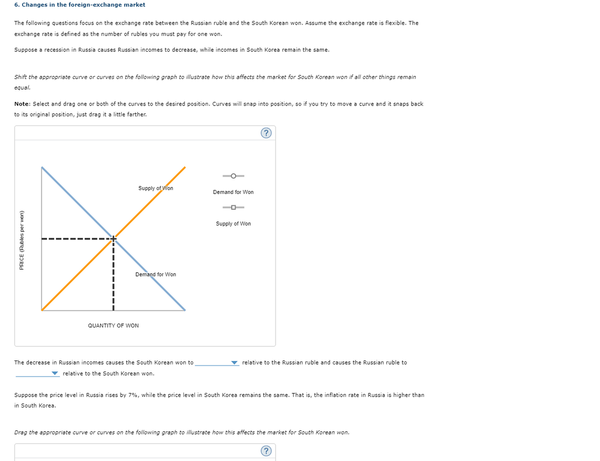 PRICE (Rubles per won)
6. Changes in the foreign-exchange market
The following questions focus on the exchange rate between the Russian ruble and the South Korean won. Assume the exchange rate is flexible. The
exchange rate is defined as the number of rubles you must pay for one won.
Suppose a recession in Russia causes Russian incomes to decrease, while incomes in South Korea remain the same.
Shift the appropriate curve or curves on the following graph to illustrate how this affects the market for South Korean won if all other things remain
equal.
Note: Select and drag one or both of the curves to the desired position. Curves will snap into position, so if you try to move a curve and it snaps back
to its original position, just drag it a little farther.
QUANTITY OF WON
Supply of Won
Demand for Won
Demand for Won
Supply of Won
?
The decrease in Russian incomes causes the South Korean won to
relative to the South Korean won.
relative to the Russian ruble and causes the Russian ruble to
Suppose the price level in Russia rises by 7%, while the price level in South Korea remains the same. That is, the inflation rate in Russia is higher than
in South Korea.
Drag the appropriate curve or curves on the following graph to illustrate how this affects the market for South Korean won.