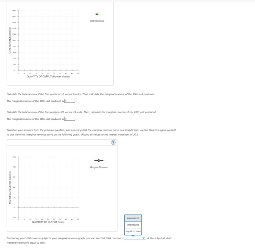 TOTAL REVENUE (Dollars)
1504
1316
1128
940
10
15 20 25 30 35 40
45 50
QUANTITY OF OUTPUT (Number of units)
Total Revenue
Calculate the total revenue if the firm produces 10 versus 9 units. Then, calculate the marginal revenue of the 10th unit produced.
The marginal revenue of the 10th unit produced is
Calculate the total revenue if the firm produces 20 versus 19 units. Then, calculate the marginal revenue of the 20th unit produced.
The marginal revenue of the 20th unit produced is
Based on your answers from the previous question, and assuming that the marginal revenue curve is a straight line, use the black line (plus symbol)
to plot the firm's marginal revenue curve on the following graph. (Round all values to the nearest increment of 30.)
MARGINAL REVENUE (Dolars)
8
B
R
10
15 20
QUANTITY OF OUTPUT (Units)
Marginal Revenue
Comparing your total revenue graph to your marginal revenue graph, you can see that total revenue is
marginal revenue is equal to zero.
maximized
minimized
equal to zero
at the output at which