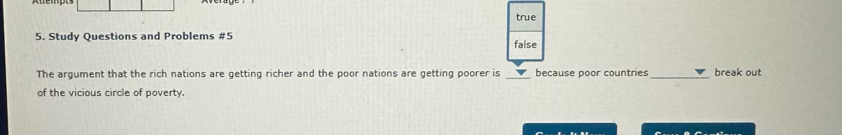 5. Study Questions and Problems #5
The argument that the rich nations are getting richer and the poor nations are getting poorer is
of the vicious circle of poverty.
true
false
because poor countries,
break out