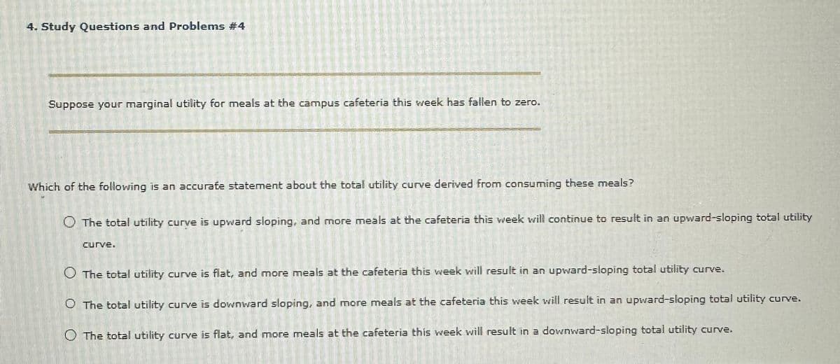 4. Study Questions and Problems #4
S
MOME
RIGUERES
225
40
VORRAGA
Curve.
A
Suppose your marginal utility for meals at the campus cafeteria this week has fallen to zero.
Which of the following is an accurate statement about the total utility curve derived from consuming these meals?
O The total utility curve is upward sloping, and more meals at the cafeteria this week will continue to result in an upward-sloping total utility
O The total utility curve is flat, and more meals at the cafeteria this week will result in an upward-sloping total utility curve.
O The total utility curve is downward sloping, and more meals at the cafeteria this week will result in an upward-sloping total utility curve.
O The total utility curve is flat, and more meals at the cafeteria this week will result in a downward-sloping total utility curve.
