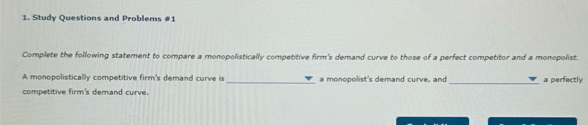 1. Study Questions and Problems #1
Complete the following statement to compare a monopolistically competitive firm's demand curve to those of a perfect competitor and a monopolist.
A monopolistically competitive firm's demand curve is
competitive firm's demand curve.
a monopolist's demand curve, and
a perfectly