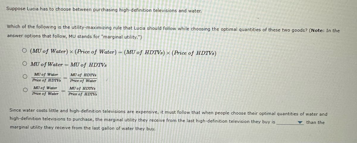 Suppose Lucia has to choose between purchasing high-definition televisions and water.
Which of the following is the utility-maximizing rule that Lucia should follow while choosing the optimal quantities of these two goods? (Note: In the
answer options that follow, MU stands for "marginal utility.")
DO (MU of Water) x (Price of Water) - (MU of HDTVs) x (Price of HDTVs)
O MU of Water - MU of HDTVs
MU of HDTVs
MU of Water
Price of HDTVs
Price of Water
O
MU of Water
Price of Water
MU of HDTVs
Price of HDTVs
Since water costs little and high-definition televisions are expensive, it must follow that when people choose their optimal quantities of water and
high-definition televisions to purchase, the marginal utility they receive from the last high-definition television they buy is
than the
marginal utility they receive from the last gallon of water they buy.