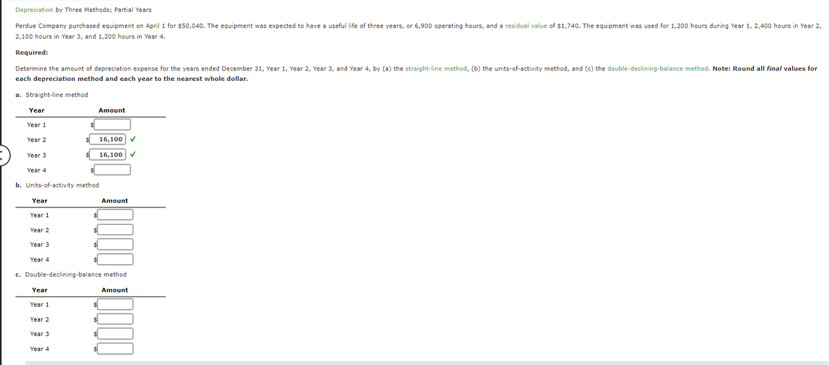 Depreciation by Three Methods; Partial Years
Perdue Company purchased equipment on April 1 for $50,040. The equipment was expected to have a useful life of three years, or 6,900 operating hours, and a residual value of $1,740. The equipment was used for 1,200 hours during Year 1, 2,400 hours in Year 2,
2,100 hours in Year 3, and 1,200 hours in Year 4.
Required:
Determine the amount of depreciation expense for the years ended December 31, Year 1, Year 2, Year 3, and Year 4, by (a) the straight-line method, (b) the units-of-activity method, and (c) the double-declining-balance method. Note: Round all final values for
each depreciation method and each year to the nearest whole dollar.
a. Straight-line method
Year
Amount
Year 1
Year 2
16,100
Year 3
16,100
Year 4
$
b. Units-of-activity method
Year
Year 1
Year 2
Year 3
Amount
Year 4
c. Double-declining-balance method
Year
Year 1
Year 2
Year 3
Year 4
Amount