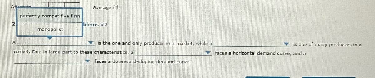 Attente
perfectly competitive firm
monopolist
Average 1
blems #2
is the one and only producer in a market, while a
market. Due in large part to these characteristics, a
faces a downward-sloping demand curve.
is one of many producers in a
faces a horizontal demand curve, and a