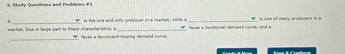 2. Study Questions and Problems #2
A
is the one and only producer in a market, while a
market. Due in large part to these characteristics, a
is one of many producers in a
faces a horizontal demand curve, and a
faces a downward-sloping demand curve.
Grade It Now
Save & Continue